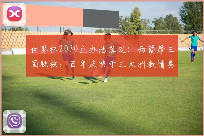 世界杯2030主办地落定：西葡摩三国联袂，百年庆典于三大洲激情奏响