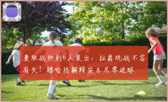 曼联战热刺6人复出，拉爵观战不容有失！滕哈格解释安东尼零进球