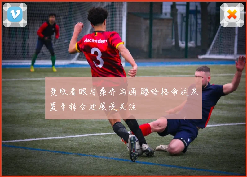 曼联着眼与桑乔沟通 滕哈格命运及夏季转会进展受关注