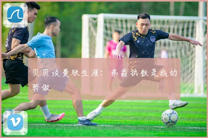 贝贝谈曼联生涯：弗爵执教是我的骄傲