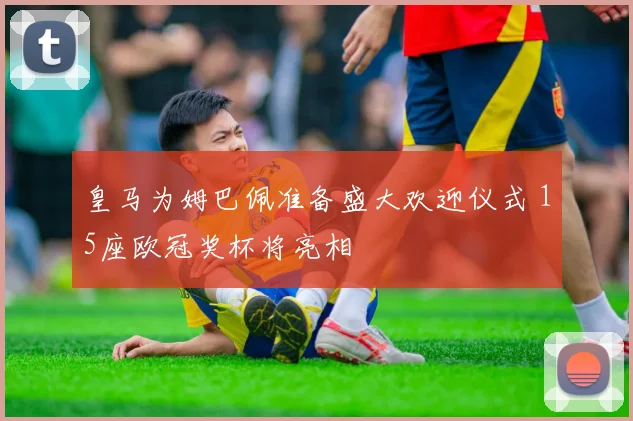 皇马为姆巴佩准备盛大欢迎仪式 15座欧冠奖杯将亮相