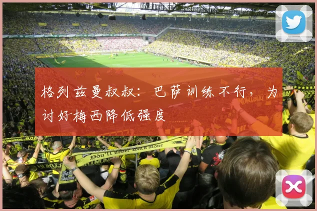 格列兹曼叔叔：巴萨训练不行，为讨好梅西降低强度