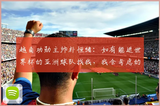 越南功勋主帅朴恒绪：如有能进世界杯的亚洲球队找我，我会考虑的