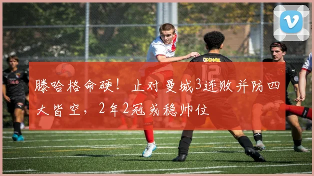 滕哈格命硬！止对曼城3连败并防四大皆空，2年2冠或稳帅位