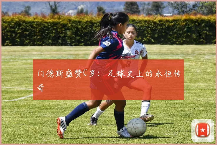 门德斯盛赞C罗：足球史上的永恒传奇